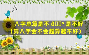 八字总算是不 🐺 是不好（算八字会不会越算越不好）